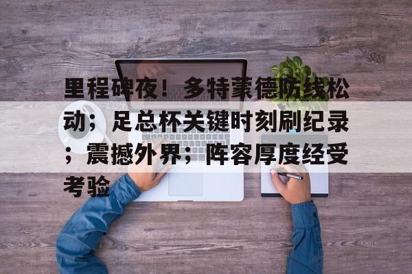 乐竟-里程碑夜！多特蒙德防线松动；足总杯关键时刻刷纪录；震撼外界；阵容厚度经受考验的简单介绍