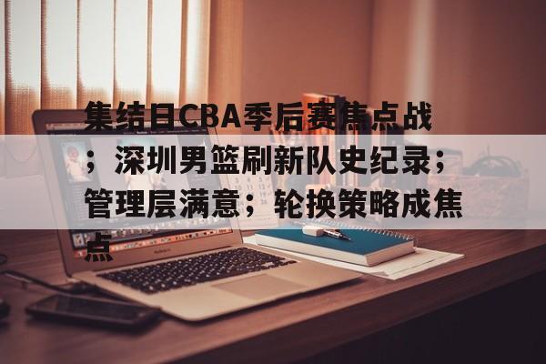 电竞竞猜-关于集结日CBA季后赛焦点战；深圳男篮刷新队史纪录；管理层满意；轮换策略成焦点的信息